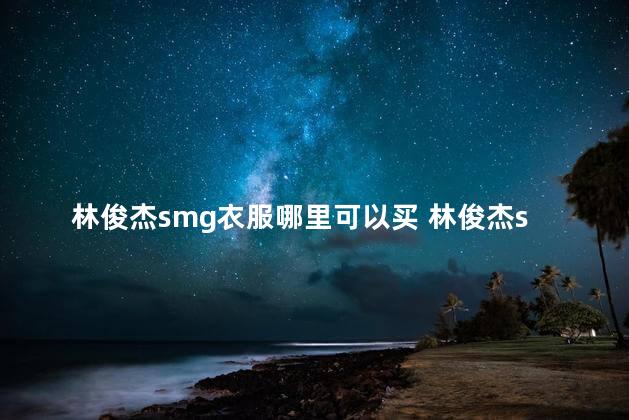 林俊杰smg衣服哪里可以买 林俊杰smg质量怎么样